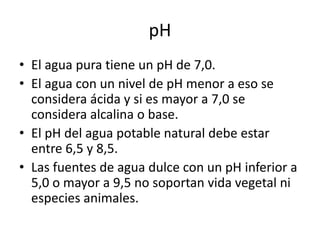 • El agua pura tiene un pH de 7,0.
• El agua con un nivel de pH menor a eso se
considera ácida y si es mayor a 7,0 se
considera alcalina o base.
• El pH del agua potable natural debe estar
entre 6,5 y 8,5.
• Las fuentes de agua dulce con un pH inferior a
5,0 o mayor a 9,5 no soportan vida vegetal ni
especies animales.
pH
 