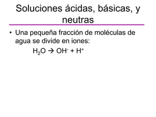 Soluciones ácidas, básicas, y
neutras
• Una pequeña fracción de moléculas de
agua se divide en iones:
H2O  OH- + H+
 
