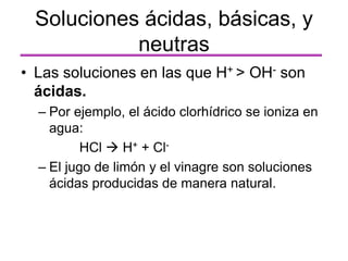 • Las soluciones en las que H+ > OH- son
ácidas.
– Por ejemplo, el ácido clorhídrico se ioniza en
agua:
HCl  H+ + Cl-
– El jugo de limón y el vinagre son soluciones
ácidas producidas de manera natural.
Soluciones ácidas, básicas, y
neutras
 