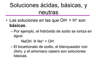 • Las soluciones en las que OH- > H+ son
básicas.
– Por ejemplo, el hidróxido de sodio se ioniza en
agua:
NaOH  Na+ + OH-
– El bicarbonato de sodio, el blanqueador con
cloro, y el amoniaco casero son soluciones
básicas.
Soluciones ácidas, básicas, y
neutras
 