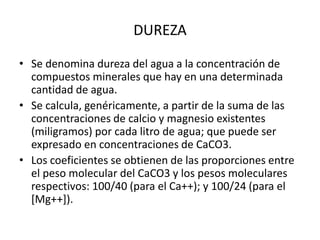 • Se denomina dureza del agua a la concentración de
compuestos minerales que hay en una determinada
cantidad de agua.
• Se calcula, genéricamente, a partir de la suma de las
concentraciones de calcio y magnesio existentes
(miligramos) por cada litro de agua; que puede ser
expresado en concentraciones de CaCO3.
• Los coeficientes se obtienen de las proporciones entre
el peso molecular del CaCO3 y los pesos moleculares
respectivos: 100/40 (para el Ca++); y 100/24 (para el
[Mg++]).
DUREZA
 