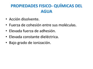 • Acción disolvente.
• Fuerza de cohesión entre sus moléculas.
• Elevada fuerza de adhesión.
• Elevada constante dieléctrica.
• Bajo grado de ionización.
PROPIEDADES FISICO- QUÍMICAS DEL
AGUA
 
