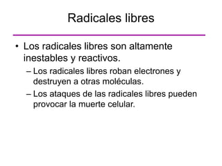 • Los radicales libres son altamente
inestables y reactivos.
– Los radicales libres roban electrones y
destruyen a otras moléculas.
– Los ataques de las radicales libres pueden
provocar la muerte celular.
Radicales libres
 