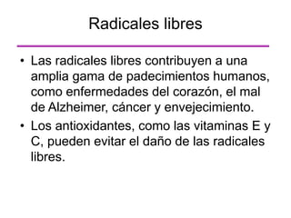 • Las radicales libres contribuyen a una
amplia gama de padecimientos humanos,
como enfermedades del corazón, el mal
de Alzheimer, cáncer y envejecimiento.
• Los antioxidantes, como las vitaminas E y
C, pueden evitar el daño de las radicales
libres.
Radicales libres
 