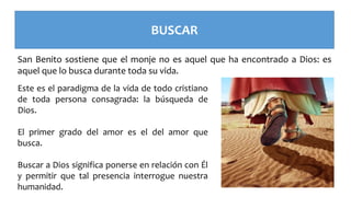 BUSCAR
San Benito sostiene que el monje no es aquel que ha encontrado a Dios: es
aquel que lo busca durante toda su vida.
Este es el paradigma de la vida de todo cristiano
de toda persona consagrada: la búsqueda de
Dios.
El primer grado del amor es el del amor que
busca.
Buscar a Dios significa ponerse en relación con Él
y permitir que tal presencia interrogue nuestra
humanidad.
 