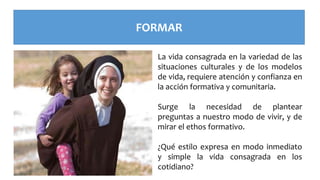 FORMAR
La vida consagrada en la variedad de las
situaciones culturales y de los modelos
de vida, requiere atención y confianza en
la acción formativa y comunitaria.
Surge la necesidad de plantear
preguntas a nuestro modo de vivir, y de
mirar el ethos formativo.
¿Qué estilo expresa en modo inmediato
y simple la vida consagrada en los
cotidiano?
 