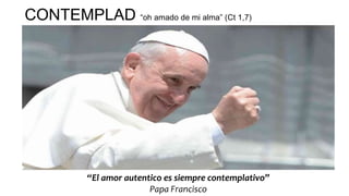 CONTEMPLAD “oh amado de mi alma” (Ct 1,7)
“El amor autentico es siempre contemplativo”
Papa Francisco
 