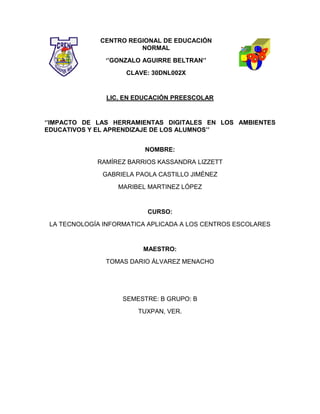 CENTRO REGIONAL DE EDUCACIÓN
NORMAL
‘’GONZALO AGUIRRE BELTRAN’’
CLAVE: 30DNL002X
LIC. EN EDUCACIÓN PREESCOLAR
‘’IMPACTO DE LAS HERRAMIENTAS DIGITALES EN LOS AMBIENTES
EDUCATIVOS Y EL APRENDIZAJE DE LOS ALUMNOS’’
NOMBRE:
RAMÍREZ BARRIOS KASSANDRA LIZZETT
GABRIELA PAOLA CASTILLO JIMÉNEZ
MARIBEL MARTINEZ LÓPEZ
CURSO:
LA TECNOLOGÍA INFORMATICA APLICADA A LOS CENTROS ESCOLARES
MAESTRO:
TOMAS DARIO ÁLVAREZ MENACHO
SEMESTRE: B GRUPO: B
TUXPAN, VER.
 