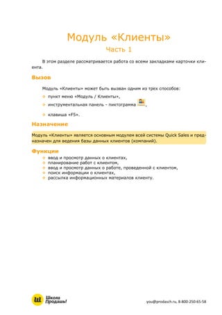 you@prodasch.ru, 8-800-250-65-58
Модуль «Клиенты»
Часть 1
В этом разделе рассматривается работа со всеми закладками карточки кли-
ента.
Вызов
Модуль «Клиенты» может быть вызван одним из трех способов:
 пункт меню «Модуль / Клиенты»,
 инструментальная панель - пиктограмма ,
 клавиша «F5».
Назначение
Модуль «Клиенты» является основным модулем всей системы Quick Sales и пред-
назначен для ведения базы данных клиентов (компаний).
Функции
 ввод и просмотр данных о клиентах,
 планирование работ с клиентом,
 ввод и просмотр данных о работе, проведенной с клиентом,
 поиск информации о клиентах,
 рассылка информационных материалов клиенту.
 