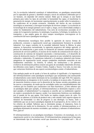 Así, la revolución industrial constituyó el industrialismo, un paradigma caracterizado
por la capacidad de generar y distribuir energía a través de artefactos elaborados por el
ser humano, sin depender del entorno natural. Dado que la energía es una fuente
primaria para todos los tipos de actividad, la humanidad fue capaz, al transformar la
generación de energía, de incrementar espectacularmente su poder sobre la naturaleza y
las condiciones de su propia existencia. Alrededor del núcleo de una revolución
tecnológica se arraciman y convergen tecnologías de diversos campos. La revolución en
la tecnología de la energía (primero con el vapor y, luego, con la electricidad) condujo a
sentar los fundamentos del industrialismo. Una serie de revoluciones asociadas en el
campo de la ingeniería mecánica, la metalurgia, la química, la biología, la medicina, los
transportes y una amplia gama de otros campos tecnológicos convergieron en la
constitución del nuevo paradigma tecnológico.
Esta infraestructura tecnológica hizo posible la aparición de nuevas formas de
producción, consumo y organización social que conjuntamente formaron la sociedad
industrial. Los rasgos centrales de la sociedad industrial fueron la fábrica, la gran
empresa, la burocracia racionalizada, la supresión progresiva del trabajo agrícola, el
proceso de urbanización a gran escala, la formación de sistemas centralizados para la
prestación de servicios públicos, el ascenso de los medios de comunicación de masas, la
construcción de sistemas de transporte nacionales e internacionales, y el desarrollo de
armas de destrucción masiva. El industrialismo aparecía en una variedad de expresiones
culturales e industriales. El capitalismo industrial y el estadismo industrial eran formas
antagónicas de organización social, aunque compartían similitudes esenciales en sus
fundamentos materiales. La historia, la cultura, las instituciones y los patrones
evolutivos de dominación política crearon una gama de sociedades industriales diversas,
tan diferentes como Japón y Estados Unidos, España y Suecia. Con todo, no eran más
que variaciones históricas de una especie sociotecnológica común: el industrialismo.
Esta analogía puede ser de ayuda a la hora de explicar el significado y la importancia
del informacionalismo como paradigma tecnológico que actualmente está sustituyendo
al industrialismo como matriz dominante de las sociedades del siglo XXI. Por supuesto,
el industrialismo no desaparece ni de la noche a la mañana ni en pocos años. El proceso
de transición histórica avanza con la absorción de las formas sociales precedentes por
las nuevas y emergentes, de modo que las sociedades reales son considerablemente más
confusas que los modelos que construimos con fines heurísticos. ¿Cómo sabemos que
un paradigma dado (por ejemplo, el informacionalismo) es dominante respecto a otros
(por ejemplo, el industrialismo)? La respuesta es sencilla: por su rendimiento superior
en cuanto a acumulación de riqueza y poder. Las transiciones históricas son moldeadas
por el mundo de los que ganan. Este hecho no implica ningún juicio de valor. En
realidad, no sabemos si el hecho de producir más y más entraña valor superior alguno en
términos de humanidad. La idea de progreso es una ideología. Lo bueno, malo o
indiferente que sea un nuevo paradigma depende de la perspectiva, de los valores o de
los criterios de calidad. Sabemos que es dominante porque, al imponerse, borra la
competición por medio de la eliminación. En este sentido, el informacionalismo es el
paradigma dominante de nuestras sociedades, que sustituye y subsume al industrialismo.
Pero ¿qué es?
El informacionalismo es un paradigma tecnológico. Concierne a la tecnología, no a la
organización social ni a las instituciones. El informacionalismo proporciona la base para
un determinado tipo de estructura social que denomino la <<sociedad red>>. Sin el
4
 