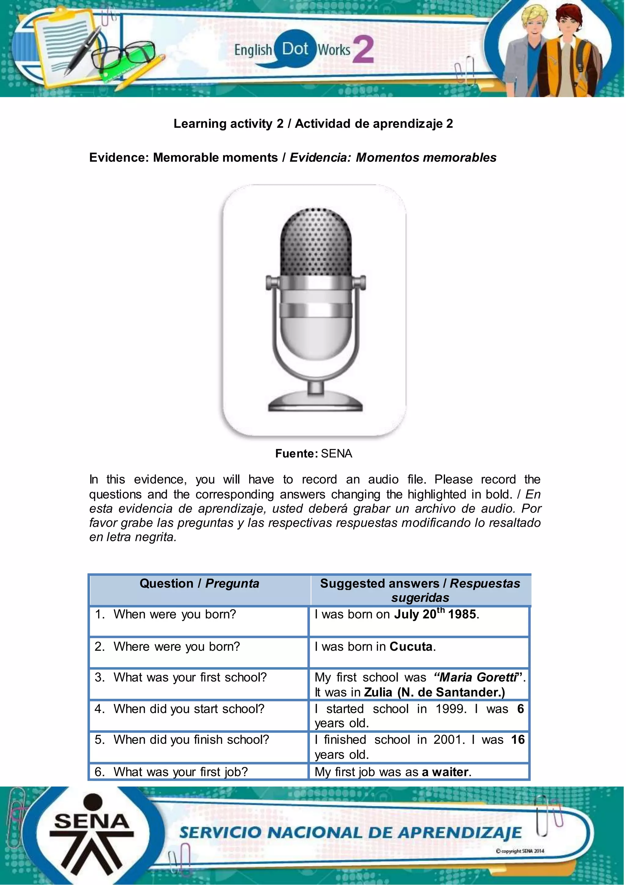 Learning activity 2 / Actividad de aprendizaje 2
Evidence: Memorable moments / Evidencia: Momentos memorables
Fuente: SENA
In this evidence, you will have to record an audio file. Please record the
questions and the corresponding answers changing the highlighted in bold. / En
esta evidencia de aprendizaje, usted deberá grabar un archivo de audio. Por
favor grabe las preguntas y las respectivas respuestas modificando lo resaltado
en letra negrita.
Question / Pregunta Suggested answers / Respuestas
sugeridas
1. When were you born? I was born on July 20th
1985.
2. Where were you born? I was born in Cucuta.
3. What was your first school? My first school was “Maria Goretti”.
It was in Zulia (N. de Santander.)
4. When did you start school? I started school in 1999. I was 6
years old.
5. When did you finish school? I finished school in 2001. I was 16
years old.
6. What was your first job? My first job was as a waiter.
 