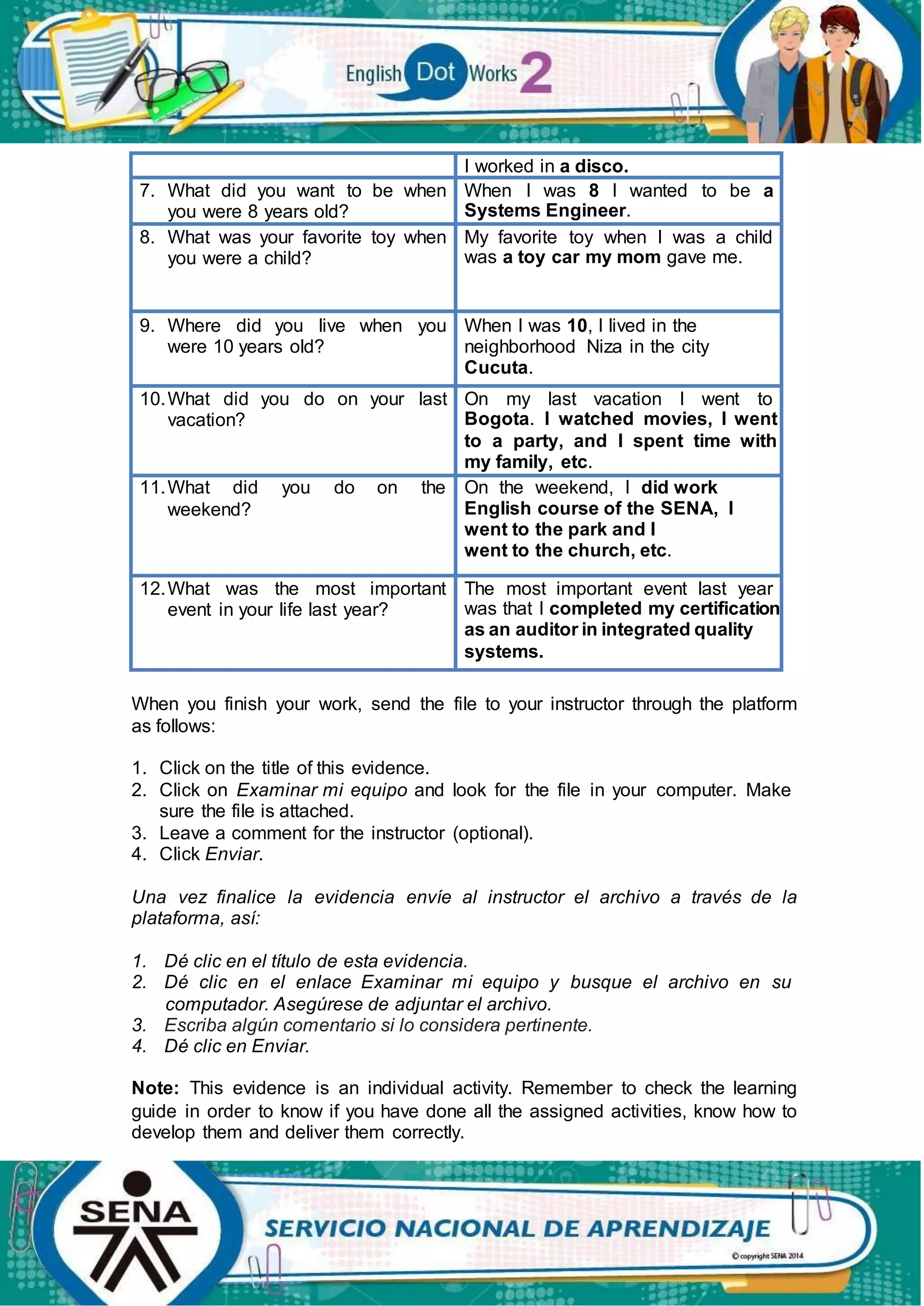 I worked in a disco.
7. What did you want to be when
you were 8 years old?
When I was 8 I wanted to be a
Systems Engineer.
8. What was your favorite toy when
you were a child?
My favorite toy when I was a child
was a toy car my mom gave me.
9. Where did you live when you
were 10 years old?
When I was 10, I lived in the
neighborhood Niza in the city
Cucuta.
10.What did you do on your last
vacation?
On my last vacation I went to
Bogota. I watched movies, I went
to a party, and I spent time with
my family, etc.
11.What did you do on the
weekend?
On the weekend, I did work
English course of the SENA, I
went to the park and I
went to the church, etc.
12.What was the most important
event in your life last year?
The most important event last year
was that I completed my certification
as an auditor in integrated quality
systems.
When you finish your work, send the file to your instructor through the platform
as follows:
1. Click on the title of this evidence.
2. Click on Examinar mi equipo and look for the file in your computer. Make
sure the file is attached.
3. Leave a comment for the instructor (optional).
4. Click Enviar.
Una vez finalice la evidencia envíe al instructor el archivo a través de la
plataforma, así:
1. Dé clic en el título de esta evidencia.
2. Dé clic en el enlace Examinar mi equipo y busque el archivo en su
computador. Asegúrese de adjuntar el archivo.
3. Escriba algún comentario si lo considera pertinente.
4. Dé clic en Enviar.
Note: This evidence is an individual activity. Remember to check the learning
guide in order to know if you have done all the assigned activities, know how to
develop them and deliver them correctly.
 