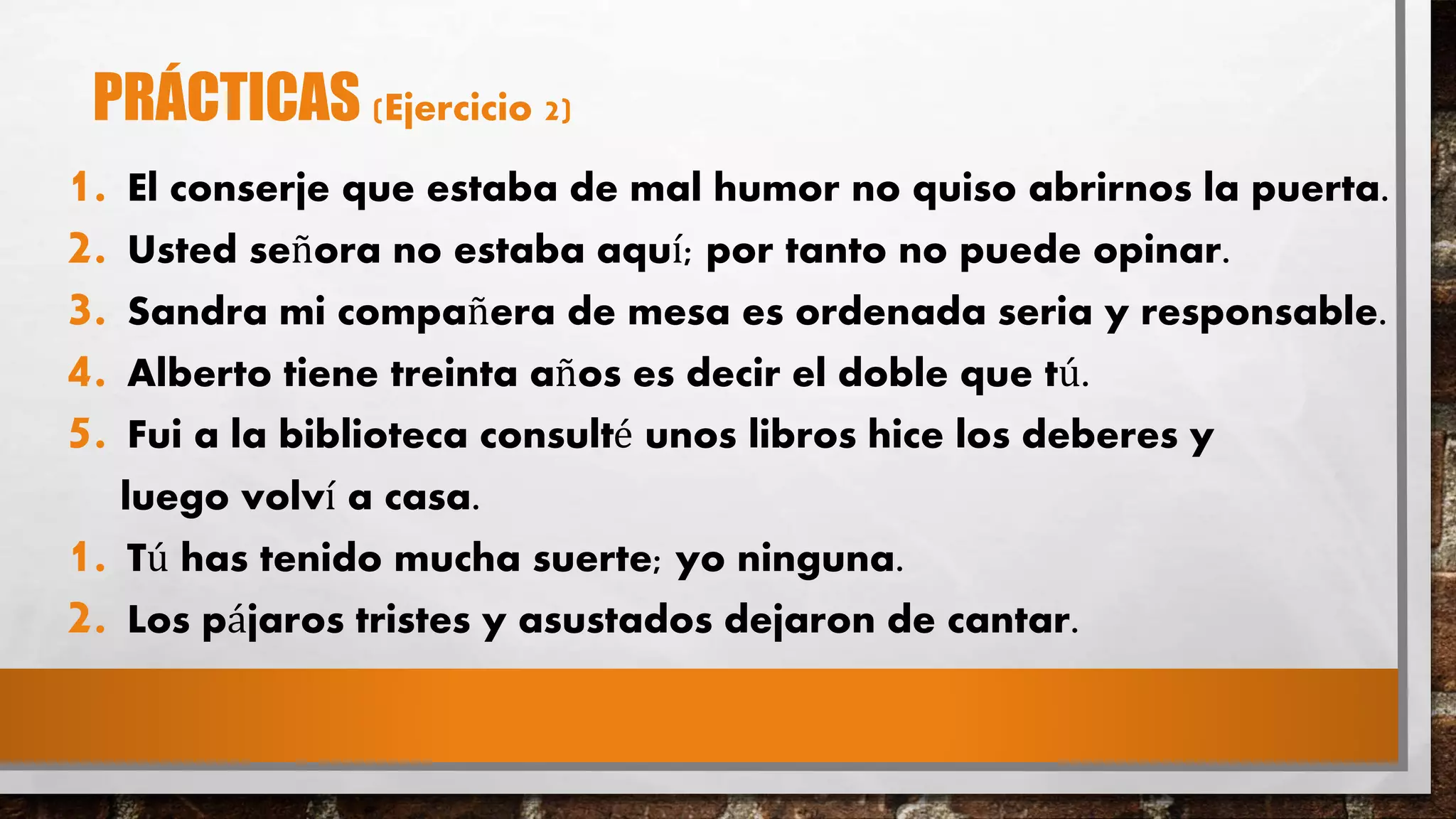 PRÁCTICAS (Ejercicio 2)
1. El conserje que estaba de mal humor no quiso abrirnos la puerta.
2. Usted señora no estaba aquí; por tanto no puede opinar.
3. Sandra mi compañera de mesa es ordenada seria y responsable.
4. Alberto tiene treinta años es decir el doble que tú.
5. Fui a la biblioteca consulté unos libros hice los deberes y
luego volví a casa.
1. Tú has tenido mucha suerte; yo ninguna.
2. Los pájaros tristes y asustados dejaron de cantar.
 