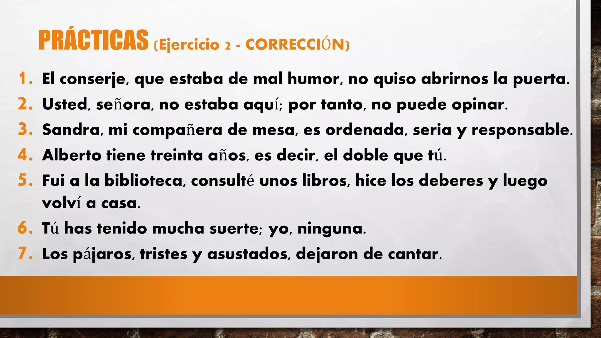 PRÁCTICAS (Ejercicio 2 - CORRECCIÓN)
1. El conserje, que estaba de mal humor, no quiso abrirnos la puerta.
2. Usted, señora, no estaba aquí; por tanto, no puede opinar.
3. Sandra, mi compañera de mesa, es ordenada, seria y responsable.
4. Alberto tiene treinta años, es decir, el doble que tú.
5. Fui a la biblioteca, consulté unos libros, hice los deberes y luego
volví a casa.
6. Tú has tenido mucha suerte; yo, ninguna.
7. Los pájaros, tristes y asustados, dejaron de cantar.
 
