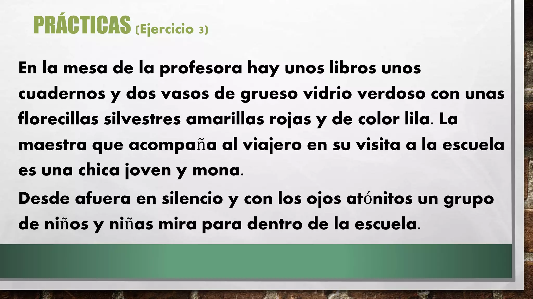 PRÁCTICAS (Ejercicio 3)
En la mesa de la profesora hay unos libros unos
cuadernos y dos vasos de grueso vidrio verdoso con unas
florecillas silvestres amarillas rojas y de color lila. La
maestra que acompaña al viajero en su visita a la escuela
es una chica joven y mona.
Desde afuera en silencio y con los ojos atónitos un grupo
de niños y niñas mira para dentro de la escuela.
 