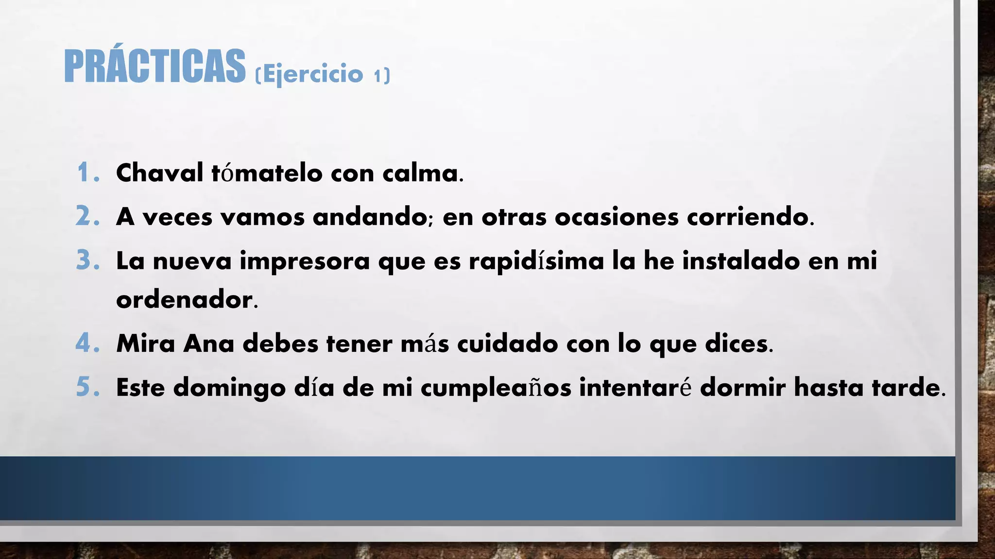 PRÁCTICAS (Ejercicio 1)
1. Chaval tómatelo con calma.
2. A veces vamos andando; en otras ocasiones corriendo.
3. La nueva impresora que es rapidísima la he instalado en mi
ordenador.
4. Mira Ana debes tener más cuidado con lo que dices.
5. Este domingo día de mi cumpleaños intentaré dormir hasta tarde.
 