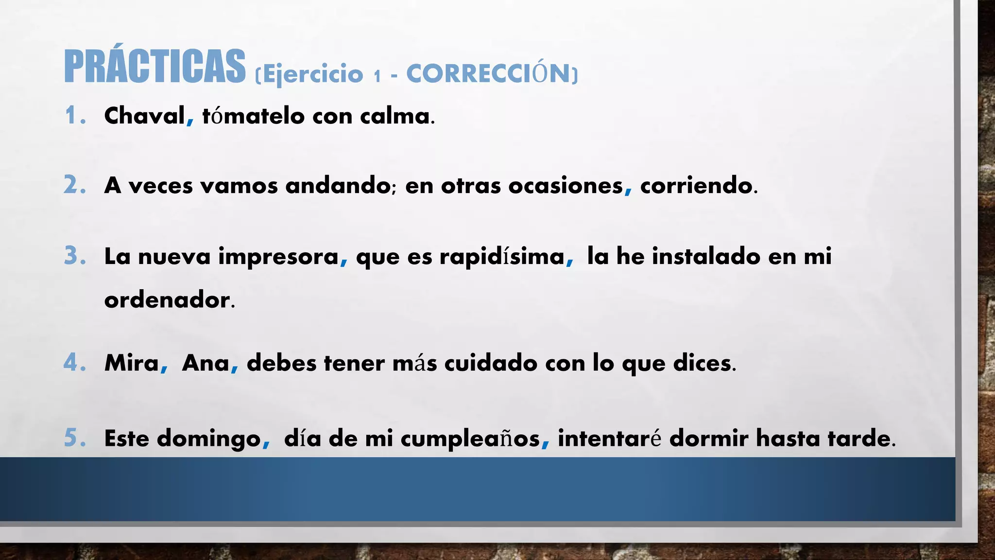 PRÁCTICAS (Ejercicio 1 - CORRECCIÓN)
1. Chaval, tómatelo con calma.
2. A veces vamos andando; en otras ocasiones,corriendo.
3. La nueva impresora, que es rapidísima, la he instalado en mi
ordenador.
4. Mira, Ana, debes tener más cuidado con lo que dices.
5. Este domingo, día de mi cumpleaños,intentaré dormir hasta tarde.
 