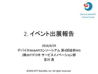 2. イベント出展報告
2016/6/29
デバイスWebAPIコンソーシアム 第4回技術WG
(株)NTTドコモ サービスイノベーション部
吉川 貴
©2016 NTT DoCoMo, Inc. All rights reserved.
 