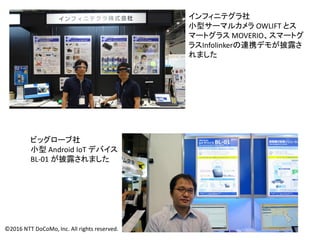 インフィニテグラ社
小型サーマルカメラ OWLIFT とス
マートグラス MOVERIO、スマートグ
ラスInfolinkerの連携デモが披露さ
れました
ビッグローブ社
小型 Android IoT デバイス
BL-01 が披露されました
©2016 NTT DoCoMo, Inc. All rights reserved.
 