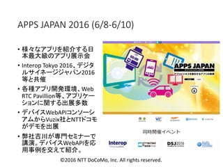 APPS JAPAN 2016 (6/8-6/10)
• 様々なアプリを紹介する日
本最大級のアプリ展示会
• Interop Tokyo 2016、デジタ
ルサイネージジャパン2016
等と共催
• 各種アプリ開発環境、Web
RTC Pavillion等、アプリケー
ションに関する出展多数
• デバイスWebAPIコンソーシ
アムからVuzix社とNTTドコモ
がデモを出展
• 弊社吉川が専門セミナーで
講演。デバイスWebAPIを応
用事例を交えて紹介。
©2016 NTT DoCoMo, Inc. All rights reserved.
 