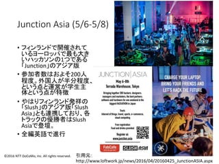 Junction Asia (5/6-5/8)
• フィンランドで開催されて
いるヨーロッパで最も大き
いハッカソンの1つである
「Junction」のアジア版
• 参加者数はおよそ200人
程度。外国人が半分程度、
という点と運営が学生主
体という点が特徴
• やはりフィンランド発祥の
「Slush」のアジア版「Slush
Asia」とも連携しており、各
トラックの優勝者はSlush
Asiaで登壇。
• 全編英語で進行
引用元：
http://www.loftwork.jp/news/2016/04/20160425_JunctionASIA.aspx
©2016 NTT DoCoMo, Inc. All rights reserved.
 