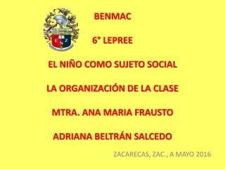 BENMAC
6° LEPREE
EL NIÑO COMO SUJETO SOCIAL
LA ORGANIZACIÓN DE LA CLASE
MTRA. ANA MARIA FRAUSTO
ADRIANA BELTRÁN SALCEDO
ZACARECAS, ZAC., A MAYO 2016
 