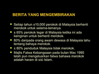 BERITA YANG MENGEMBIRAKAN
 Setiap tahun ±10,000 perokok di Malaysia berhenti
merokok untuk selama-lamanya.
 ± 65% perokok tegar di Malaysia ketika ini ada
keinginan untuk berhenti merokok.
 80% daripada orang awam dewasa di Malaysia tahu
tentang bahaya merokok.
 ± 80% penduduk Malaysia tidak merokok.
 Majlis Fatwa Kebangsaan pada bulan Mac 1995
telah pun mengeluarkan fatwa bahawa merokok
adalah haram di sisi Islam.
 