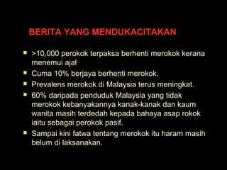 BERITA YANG MENDUKACITAKAN
 >10,000 perokok terpaksa berhenti merokok kerana
menemui ajal
 Cuma 10% berjaya berhenti merokok.
 Prevalens merokok di Malaysia terus meningkat.
 60% daripada penduduk Malaysia yang tidak
merokok kebanyakannya kanak-kanak dan kaum
wanita masih terdedah kepada bahaya asap rokok
iaitu sebagai perokok pasif.
 Sampai kini fatwa tentang merokok itu haram masih
belum di laksanakan.
 