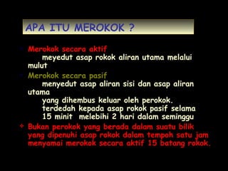 APA ITU MEROKOK ?
 Merokok secara aktif
meyedut asap rokok aliran utama melalui
mulut
 Merokok secara pasif
menyedut asap aliran sisi dan asap aliran
utama
yang dihembus keluar oleh perokok.
terdedah kepada asap rokok pasif selama
15 minit melebihi 2 hari dalam seminggu.
 Bukan perokok yang berada dalam suatu bilik
yang dipenuhi asap rokok dalam tempoh satu jam
menyamai merokok secara aktif 15 batang rokok.
 