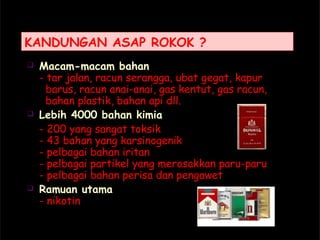 KANDUNGAN ASAP ROKOK ?
 Macam-macam bahan
- tar jalan, racun serangga, ubat gegat, kapur
barus, racun anai-anai, gas kentut, gas racun,
bahan plastik, bahan api dll.
 Lebih 4000 bahan kimia
- 200 yang sangat toksik
- 43 bahan yang karsinogenik
- pelbagai bahan iritan
- pelbagai partikel yang merosakkan paru-paru
- pelbagai bahan perisa dan pengawet
 Ramuan utama
- nikotin
 