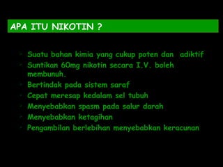 APA ITU NIKOTIN ?
 Suatu bahan kimia yang cukup poten dan adiktif
 Suntikan 60mg nikotin secara I.V. boleh
membunuh.
 Bertindak pada sistem saraf
 Cepat meresap kedalam sel tubuh
 Menyebabkan spasm pada salur darah
 Menyebabkan ketagihan
 Pengambilan berlebihan menyebabkan keracunan
 