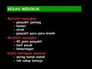KESAN MEROKOK
 Mortaliti meningkat
- penyakit jantung
- kanser
- strok
- penyakit paru-paru kronik
 Morbiditi meningkat
- 40 jenis penyakit
- mati pucuk
- kemurungan
 Kualiti kehidupan menurun
- sering batuk-batuk
- tak cukup belanja
 