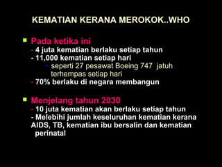 KEMATIAN KERANA MEROKOK..WHO
 Pada ketika ini
- 4 juta kematian berlaku setiap tahun
- 11,000 kematian setiap hari
~ seperti 27 pesawat Boeing 747 jatuh
terhempas setiap hari
- 70% berlaku di negara membangun
 Menjelang tahun 2030
- 10 juta kematian akan berlaku setiap tahun
- Melebihi jumlah keseluruhan kematian kerana
AIDS, TB, kematian ibu bersalin dan kematian
perinatal
 