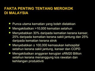  Punca utama kematian yang boleh dielakkan
 Mengakibatkan >10,000 kematian setahun
 Menyebabkan 30% daripada kematian kerana kanser,
25% daripada kematian kerana sakit jantung dan 25%
daripada kematian kerana strok
 Menyebabkan ± 100,000 kemasukan kehospital
setahun kerana sakit jantung, kanser dan COPD
 Mengakibatkan anggaran kerugian ±RM20 Billion
setahun kerana menanggung kos rawatan dan
kehilangan produktiviti
FAKTA PENTING TENTANG MEROKOK
DI MALAYSIA
 