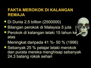 FAKTA MEROKOK DI KALANGAN
REMAJA
 Di Dunia 2.5 billion (2500000)
 Bilangan perokok di Malaysia 5 juta
 Perokok di kalangan lelaki 15 tahun ke
atas
Meningkat daripada 41 %- 50 % (1996)
 Sebanyak 25 % pelajar lelaki merokok
dan purata mereka menghisap sebanyak
24.3 batang rokok sehari
 