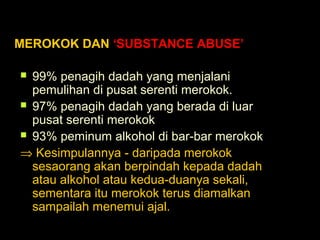MEROKOK DAN ‘SUBSTANCE ABUSE’
 99% penagih dadah yang menjalani
pemulihan di pusat serenti merokok.
 97% penagih dadah yang berada di luar
pusat serenti merokok
 93% peminum alkohol di bar-bar merokok
⇒ Kesimpulannya - daripada merokok
sesaorang akan berpindah kepada dadah
atau alkohol atau kedua-duanya sekali,
sementara itu merokok terus diamalkan
sampailah menemui ajal.
 