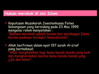 Hukum merokok di sisi Islam
 Keputusan Muzakarah Jawatankuasa Fatwa
Kebangsaan yang bersidang pada 23 Mac 1995
mengenai rokok menyatakan :
“Bahawa merokok adalah haram dari pandangan Islam
kerana padanya terdapat kemudaratan”.
 Allah berfirman dalam ayat 157 surah Al-a’raf
yang bermaksud:
“Allah menghalalkan bagi kamu benda-benda yang baik
dan mengharamkan keatas kamu benda-benda yang
jijik dan kotor”.
 