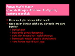 Fatwa Mufti Mesir
(Syeikh Binajmi Al Ghazi Al-Syafie)
tentang merokok
 Dosa kecil jika dihisap sekali sekala
 Dosa besar dengan salah satu daripada lima cara
berikut:
 berkekalan
 bersenda-senda dengannya
 suka dan tenang hati melakukannya
 bermegah-megah apabila dilakukannya
 tahu haram tapi dibuat juga
 