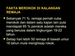 FAKTA MEROKOK DI KALANGAN
REMAJA
 Sebanyak 71 % remaja pernah cuba
merokok dan dalam satu kajian lain pula
mendapati 85 % perokok adalah mereka
yang berusia dalam lingkungan 19-22
tahun.
 Setiap hari lebih 50 remaja di bawah umur
18 tahun mula menghisap rokok.
 