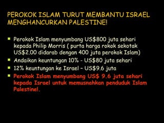 PEROKOK ISLAM TURUT MEMBANTU ISRAEL
MENGHANCURKAN PALESTINE!
 Perokok Islam menyumbang US$800 juta sehari
kepada Philip Morris ( purta harga rokok sekotak
US$2.00 didarab dengan 400 juta perokok Islam)
 Andaikan keuntungan 10% - US$80 juta sehari
 12% keuntungan ke Israel – US$9.6 juta
 Perokok Islam menyumbang US$ 9.6 juta sehari
kepada Israel untuk memusnahkan penduduk Islam
Palestine!.
 