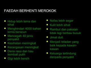 FAEDAH BERHENTI MEROKOK
 Hidup lebih lama dan
sihat
 Menghindari 4000 bahan
kimia beracun
 Mencegah 40 jenis
penyakit
 Kesihatan meningkat
 Kecergasan meningkat
 Deria rasa dan bau
kembali pulih
 Gigi lebih bersih
 Nafas lebih segar
 Kulit lebih sihat
 Rambut dan pakaian
tidak lagi berbau busuk
 Jimat duit.
 Menjadi teladan yang
baik kepada kawan-
kawan
 Keluarga terlindung
daripada penyakit
 