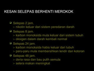 KESAN SELEPAS BERHENTI MEROKOK
 Selepas 2 jam.
 nikotin keluar dari sistem peredaran darah
 Selepas 8 jam.
 karbon monoksida mula keluar dari sistem tubuh
 oksigen dalam darah kembali normal
 Selepas 24 jam.
 karbon monoksida habis keluar dari tubuh
 paru-paru mula membersihkan lendir dan kotoran
 Selepas 48 jam.
 deria rasa dan bau pulih semula
 selera makan meningkat
 
