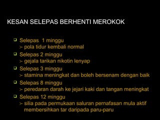 KESAN SELEPAS BERHENTI MEROKOK
 Selepas 1 minggu
 pola tidur kembali normal
 Selepas 2 minggu
 gejala tarikan nikotin lenyap
 Selepas 3 minggu
 stamina meningkat dan boleh bersenam dengan baik
 Selepas 8 minggu
 peredaran darah ke jejari kaki dan tangan meningkat
 Selepas 12 minggu
 silia pada permukaan saluran pernafasan mula aktif
membersihkan tar daripada paru-paru
 