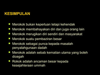 KESIMPULAN
 Merokok bukan keperluan tetapi kehendak
 Merokok membahayakan diri dan juga orang lain
 Merokok merugikan diri sendiri dan masyarakat
 Merokok suatu pembaziran besar
 Merokok sebagai punca kepada masalah
penyalahgunaan dadah
 Merokok adalah sebab kematian utama yang boleh
dicegah
 Rokok adalah ancaman besar kepada
kesejahteraan ummah
 