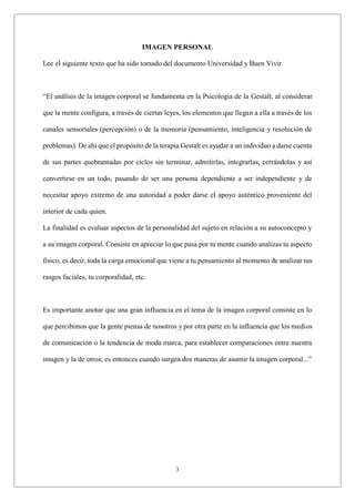 3
IMAGEN PERSONAL
Lee el siguiente texto que ha sido tomado del documento Universidad y Buen Vivir
“El análisis de la imagen corporal se fundamenta en la Psicología de la Gestalt, al considerar
que la mente configura, a través de ciertas leyes, los elementos que llegan a ella a través de los
canales sensoriales (percepción) o de la memoria (pensamiento, inteligencia y resolución de
problemas). De ahí que el propósito de la terapia Gestalt es ayudar a un individuo a darse cuenta
de sus partes quebrantadas por ciclos sin terminar, admitirlas, integrarlas, cerrándolas y así
convertirse en un todo, pasando de ser una persona dependiente a ser independiente y de
necesitar apoyo extremo de una autoridad a poder darse el apoyo auténtico proveniente del
interior de cada quien.
La finalidad es evaluar aspectos de la personalidad del sujeto en relación a su autoconcepto y
a su imagen corporal. Consiste en apreciar lo que pasa por tu mente cuando analizas tu aspecto
físico, es decir, toda la carga emocional que viene a tu pensamiento al momento de analizar tus
rasgos faciales, tu corporalidad, etc.
Es importante anotar que una gran influencia en el tema de la imagen corporal consiste en lo
que percibimos que la gente piensa de nosotros y por otra parte en la influencia que los medios
de comunicación o la tendencia de moda marca, para establecer comparaciones entre nuestra
imagen y la de otros; es entonces cuando surgen dos maneras de asumir la imagen corporal...”
 