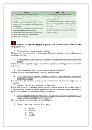 4
Responde las siguientes preguntas que te harán evaluar cómo te sientes con tu
imagen personal:
1. ¿Cómo te sientes cuando te miras al espejo?
Me siento muy bien, sé lo que soy y lo que valgo. Me siento conforme y sé que podría mejorar
en algunos aspectos.
2. ¿Cómo te sientes cuando ves fotos de personas atractivas en revistas, en televisión o en
internet?
Siento que podría mejorar mi aspecto haciendo más ejercicio pero tampoco es que me sienta
mal con eso.
3. ¿Qué crees que las otras personas piensan de tu apariencia física?
Algunos pensarán bien o algunos mal, tienen sus puntos de vista.
4. ¿Evitas algún tipo de actividad, como hacer ejercicio, porque te sientes incómodo/a
mostrando tu cuerpo?
No, me gustaría practicar más ejercicio y así desarrollar más mi físico. No tengo miedo a
mostrarme
5. ¿Eres muy crítico/a de tu apariencia con frecuencia?
Podría decirse que sí, en el buen sentido. Siempre trato de vestirme de la mejor manera,
echarme perfume, y mantengo mi aseo personal al punto, me gusta mi cabello algo desordenado
y con lo que responde al cuerpo trato de sacarle más físico.
6. ¿Cómo respondes habitualmente cuando las personas elogian tu apariencia? ¿Lo
aceptas sin vergüenza? ¿Te sientes ofendido/a?
Sí, no me molesta ni me incomoda. Me gusta de hecho
7. Enumera cuatro partes favoritas de tu cuerpo
1. . Rostro
2. . Pectorales
3. . Piernas
4. . Espalda
 