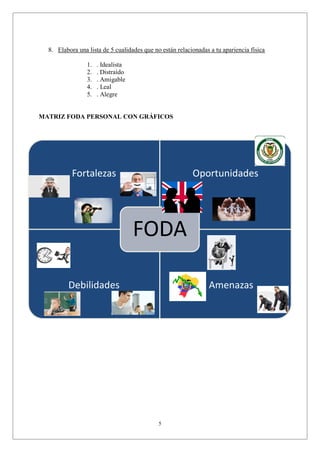 5
Fortalezas Oportunidades
Debilidades Amenazas
FODA
8. Elabora una lista de 5 cualidades que no están relacionadas a tu apariencia física
1. . Idealista
2. . Distraído
3. . Amigable
4. . Leal
5. . Alegre
MATRIZ FODA PERSONAL CON GRÁFICOS
 