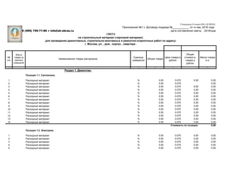 №
п/п
Масса
товара за
единицу
измерения
Наименование товара (материала)
Единица
измерения
Объем товара
Цена товара в
рублях
Общая
стоимость
товара в
рублях
Масса товара
в кг
1 2 3 4 5 6
Раздел 1. Демонтаж.
Позиция 1.1. Сантехника.
1 Расходный материал % 0.00 0.075 0.00 0.00
2 Расходный материал % 0.00 0.075 0.00
3 Расходный материал % 0.00 0.075 0.00 0.00
4 Расходный материал % 0.00 0.075 0.00 0.00
5 Расходный материал % 0.00 0.075 0.00 0.00
6 Расходный материал % 0.00 0.075 0.00 0.00
7 Расходный материал % 0.00 0.075 0.00 0.00
8 Расходный материал % 0.00 0.075 0.00 0.00
9 Расходный материал % 0.00 0.075 0.00 0.00
10 Расходный материал % 0.00 0.075 0.00 0.00
11 Расходный материал % 0.00 0.075 0.00 0.00
12 Расходный материал % 0.00 0.075 0.00 0.00
13 Расходный материал % 0.00 0.075 0.00 0.00
14 Расходный материал % 0.00 0.075 0.00 0.00
Стоимость по позиции: 0.00
Позиция 1.2. Электрика.
1 Расходный материал % 0.00 0.075 0.00 0.00
2 Расходный материал % 0.00 0.075 0.00 0.00
3 Расходный материал % 0.00 0.075 0.00 0.00
4 Расходный материал % 0.00 0.075 0.00 0.00
5 Расходный материал % 0.00 0.075 0.00 0.00
на строительный материал (черновой материал)
г. Москва, ул. , дом , корпус , квартира .
для проведения демонтажных, строительно-монтажных и ремонтно-отделочных работ по адресу:
Утверждено Уставом ООО «СК ОБРАЗ».
Приложение №1 к Договору подряда №___________, от чч мм, 2016 года
8 (495) 755-71-80 ● info@sk-obraz.ru дата составления сметы , 2016года
СМЕТА
 