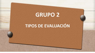 GRUPO 2
TIPOS DE EVALUACIÓN
 