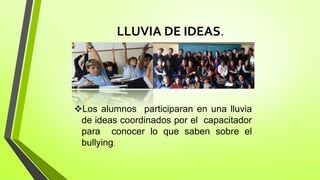 LLUVIA DE IDEAS.
Los alumnos participaran en una lluvia
de ideas coordinados por el capacitador
para conocer lo que saben sobre el
bullying.
 